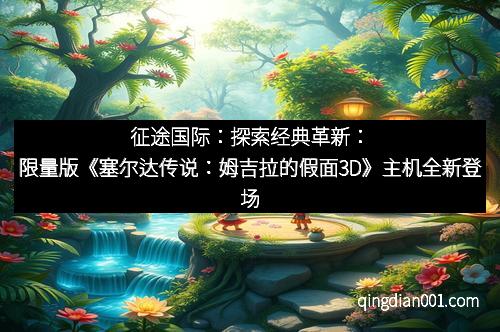 征途国际：探索经典革新：限量版《塞尔达传说：姆吉拉的假面3D》主机全新登场